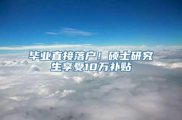 毕业直接落户！硕士研究生享受10万补贴