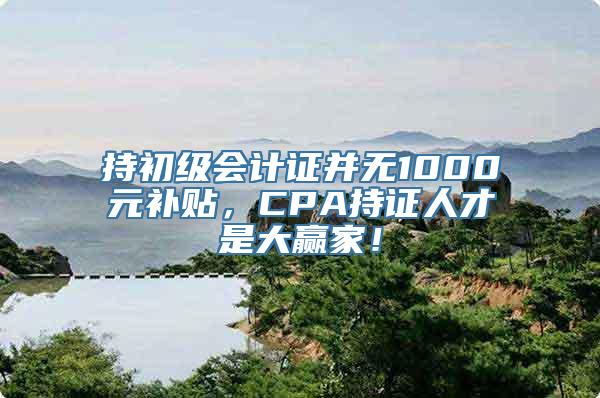 持初级会计证并无1000元补贴，CPA持证人才是大赢家！