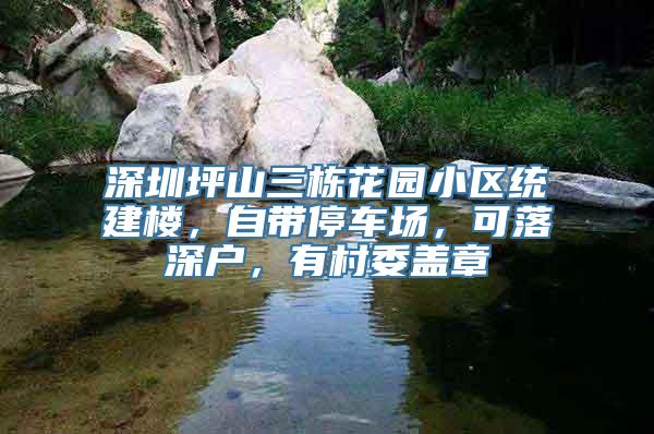 深圳坪山三栋花园小区统建楼，自带停车场，可落深户，有村委盖章