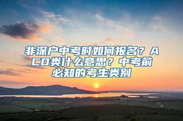 非深户中考时如何报名？ACD类什么意思？中考前必知的考生类别