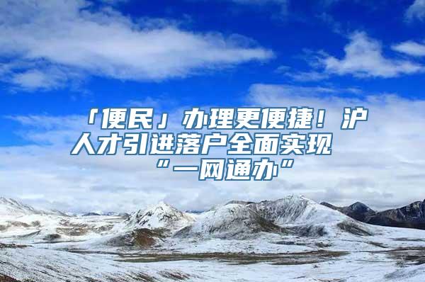 「便民」办理更便捷！沪人才引进落户全面实现“一网通办”