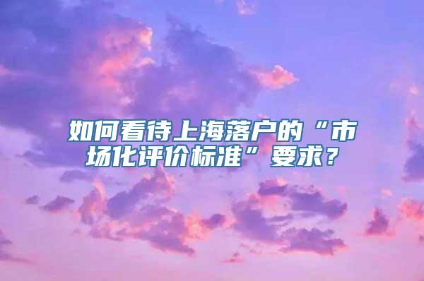 如何看待上海落户的“市场化评价标准”要求？