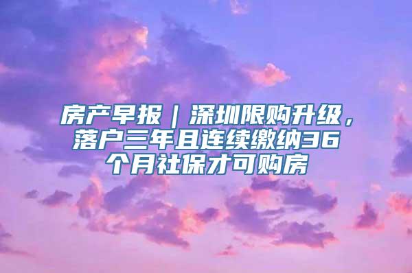 房产早报｜深圳限购升级，落户三年且连续缴纳36个月社保才可购房