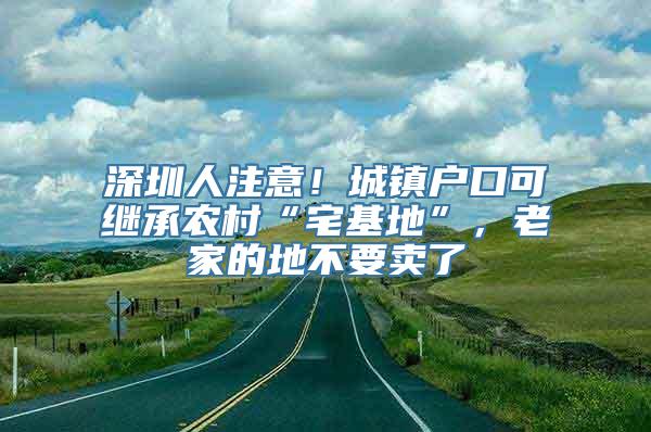 深圳人注意！城镇户口可继承农村“宅基地”，老家的地不要卖了