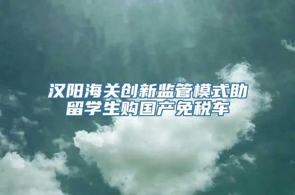 汉阳海关创新监管模式助留学生购国产免税车