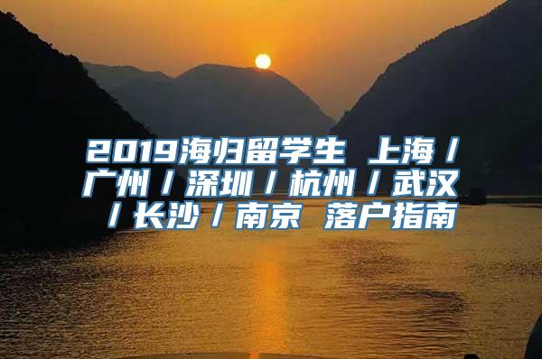 2019海归留学生 上海／广州／深圳／杭州／武汉／长沙／南京 落户指南