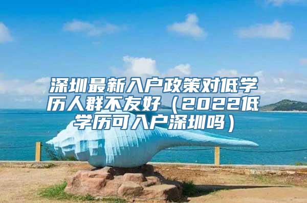 深圳最新入户政策对低学历人群不友好（2022低学历可入户深圳吗）