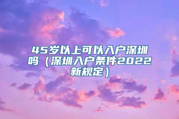 45岁以上可以入户深圳吗（深圳入户条件2022新规定）