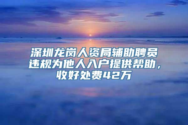 深圳龙岗人资局辅助聘员违规为他人入户提供帮助，收好处费42万