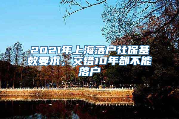 2021年上海落户社保基数要求，交错10年都不能落户