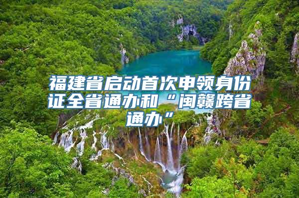 福建省启动首次申领身份证全省通办和“闽赣跨省通办”