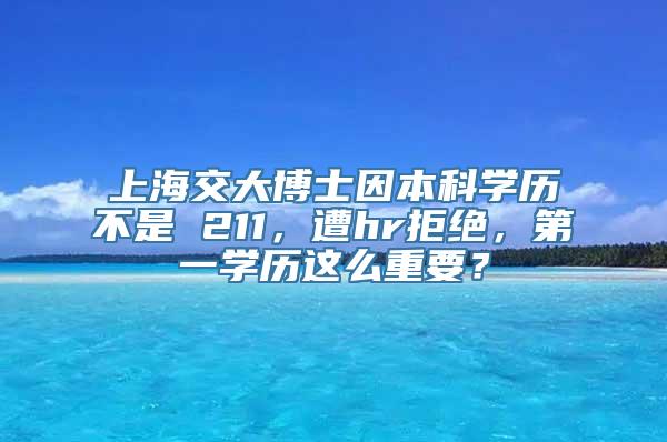 上海交大博士因本科学历不是 211，遭hr拒绝，第一学历这么重要？