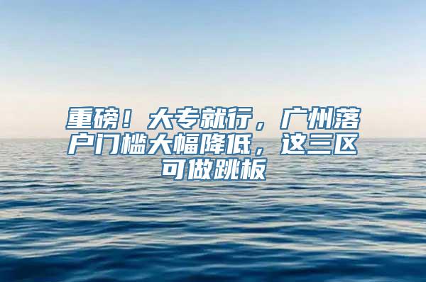 重磅！大专就行，广州落户门槛大幅降低，这三区可做跳板