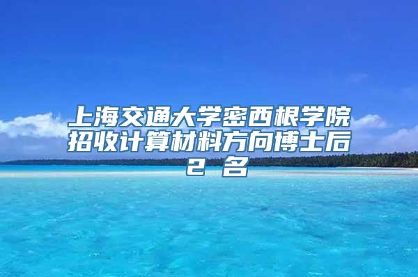 上海交通大学密西根学院招收计算材料方向博士后 2 名