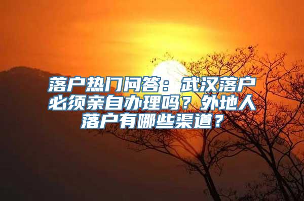 落户热门问答：武汉落户必须亲自办理吗？外地人落户有哪些渠道？