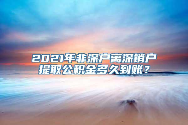 2021年非深户离深销户提取公积金多久到账？