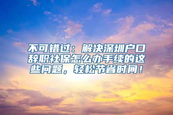 不可错过：解决深圳户口辞职社保怎么办手续的这些问题，轻松节省时间！