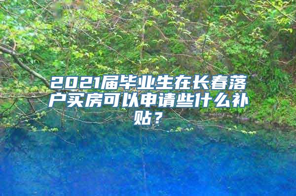 2021届毕业生在长春落户买房可以申请些什么补贴？