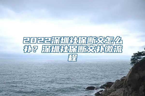 2022深圳社保断交怎么补？深圳社保断交补缴流程