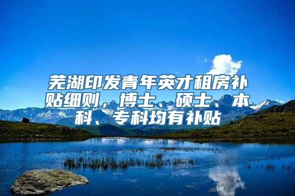 芜湖印发青年英才租房补贴细则，博士、硕士、本科、专科均有补贴