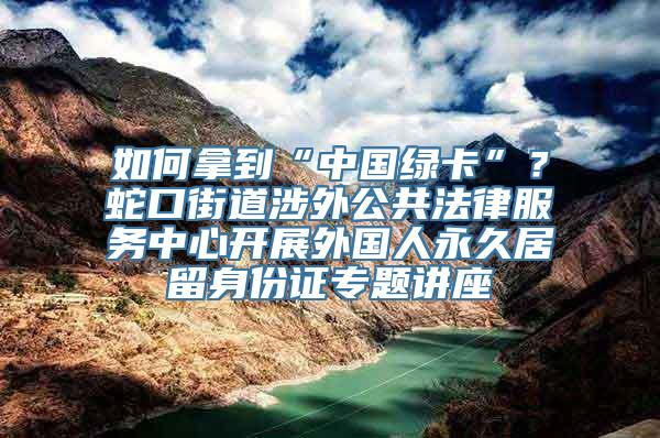 如何拿到“中国绿卡”？蛇口街道涉外公共法律服务中心开展外国人永久居留身份证专题讲座