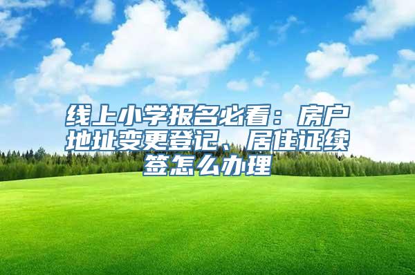 线上小学报名必看：房户地址变更登记、居住证续签怎么办理