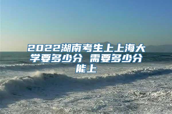 2022湖南考生上上海大学要多少分 需要多少分能上