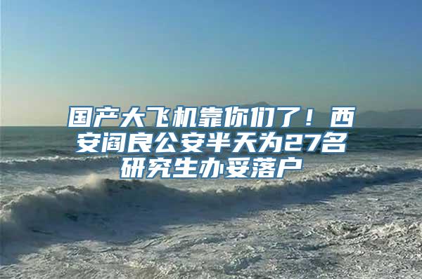 国产大飞机靠你们了！西安阎良公安半天为27名研究生办妥落户