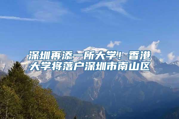 深圳再添一所大学！香港大学将落户深圳市南山区