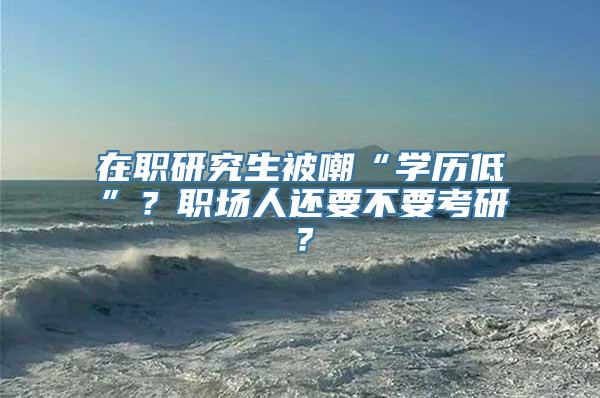 在职研究生被嘲“学历低”？职场人还要不要考研？