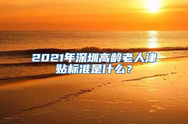 2021年深圳高龄老人津贴标准是什么？