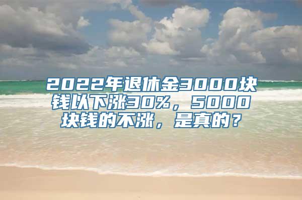 2022年退休金3000块钱以下涨30%，5000块钱的不涨，是真的？