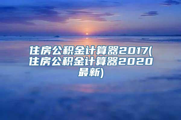 住房公积金计算器2017(住房公积金计算器2020最新)