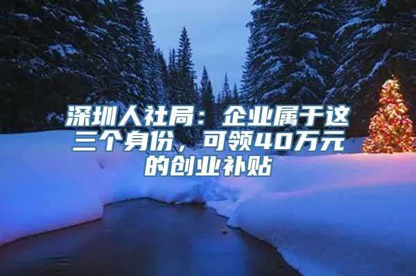 深圳人社局：企业属于这三个身份，可领40万元的创业补贴