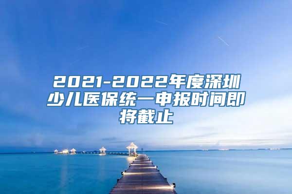 2021-2022年度深圳少儿医保统一申报时间即将截止