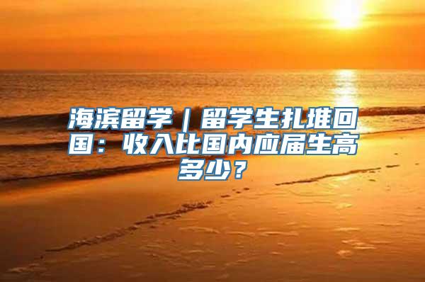 海滨留学｜留学生扎堆回国：收入比国内应届生高多少？