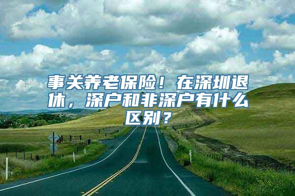 事关养老保险！在深圳退休，深户和非深户有什么区别？