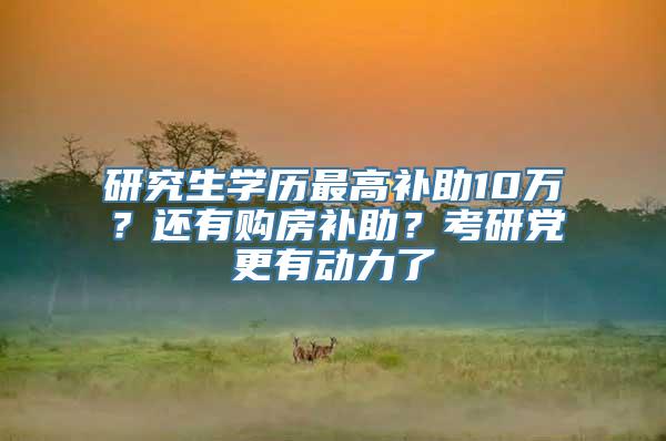 研究生学历最高补助10万？还有购房补助？考研党更有动力了