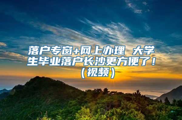 落户专窗+网上办理 大学生毕业落户长沙更方便了！（视频）