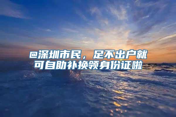 @深圳市民，足不出户就可自助补换领身份证啦