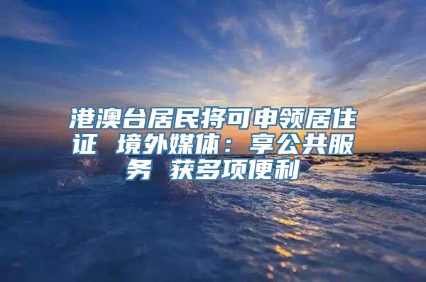 港澳台居民将可申领居住证 境外媒体：享公共服务 获多项便利