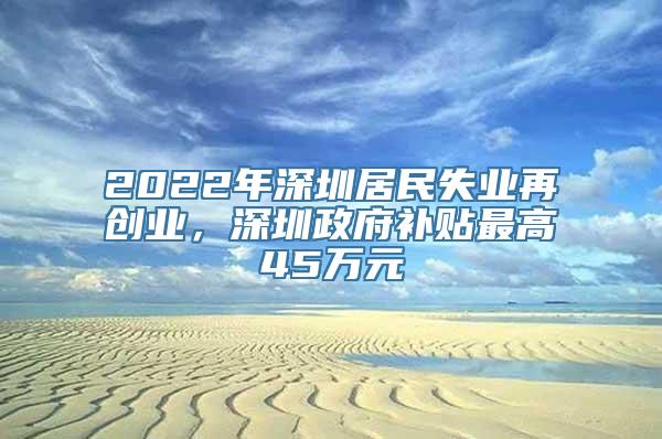 2022年深圳居民失业再创业，深圳政府补贴最高45万元