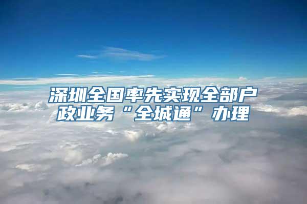 深圳全国率先实现全部户政业务“全城通”办理