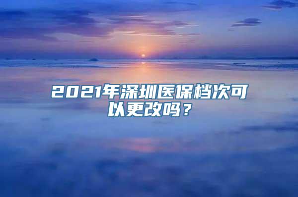 2021年深圳医保档次可以更改吗？