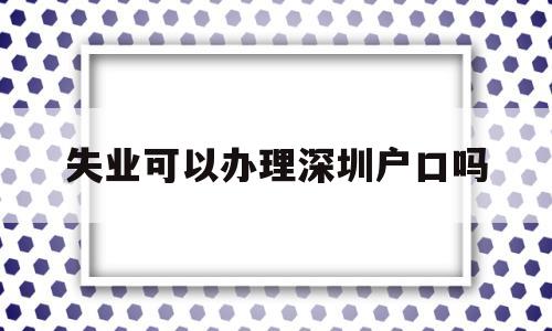 失业可以办理深圳户口吗(深圳户口失业了,政府有安排就业吗) 大专入户深圳