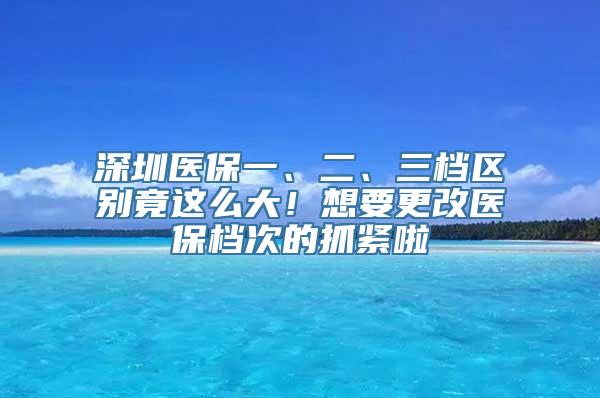 深圳医保一、二、三档区别竟这么大！想要更改医保档次的抓紧啦