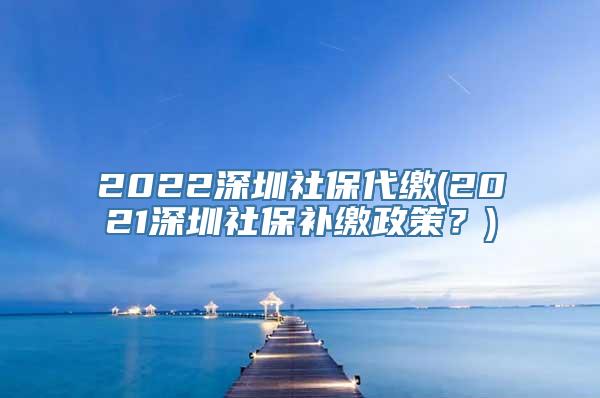 2022深圳社保代缴(2021深圳社保补缴政策？)