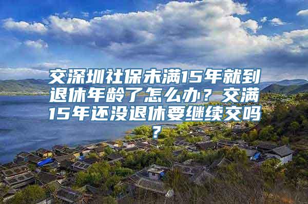 交深圳社保未满15年就到退休年龄了怎么办？交满15年还没退休要继续交吗？