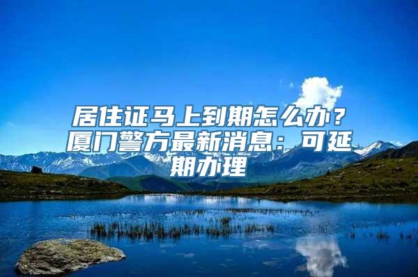 居住证马上到期怎么办？厦门警方最新消息：可延期办理