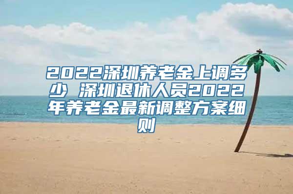 2022深圳养老金上调多少 深圳退休人员2022年养老金最新调整方案细则